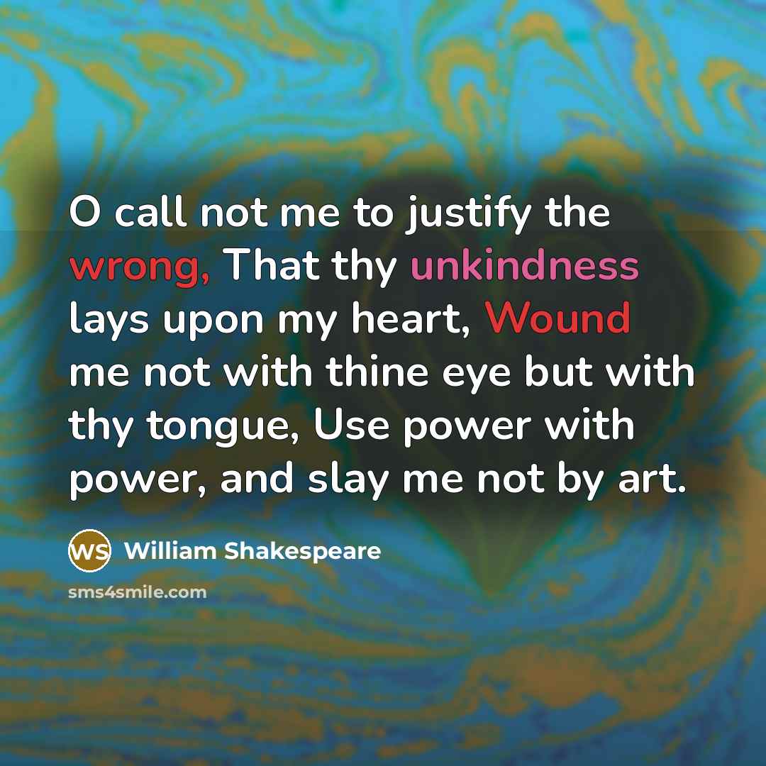 “O call not me to justify the wrong, That thy unkindness lays upon my heart, Wound me not with thine eye but with thy tongue, Use power with power, and slay me not by art.” quote by William Shakespeare