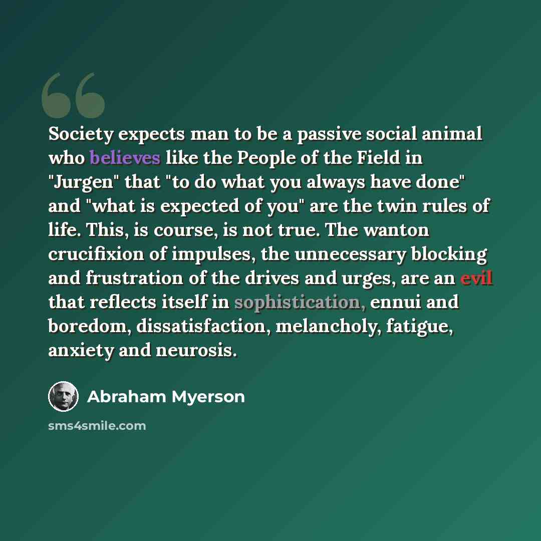 “Society expects man to be a passive social animal who believes like the People of the Field in "Jurgen" that "to do what you always have done" and "what is expected of you" are the twin rules of life. This, is course, is not true. The wanton crucifixion of impulses, the unnecessary blocking and…” quote by Abraham Myerson