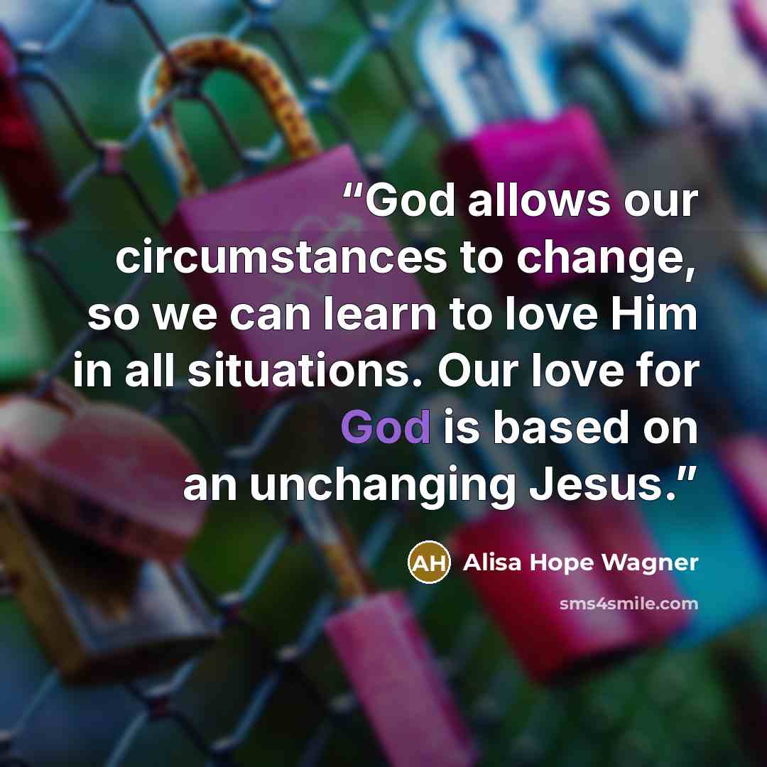“God allows our circumstances to change, so we can learn to love Him in all situations. Our love for God is based on an unchanging Jesus.” quote by Alisa Hope Wagner