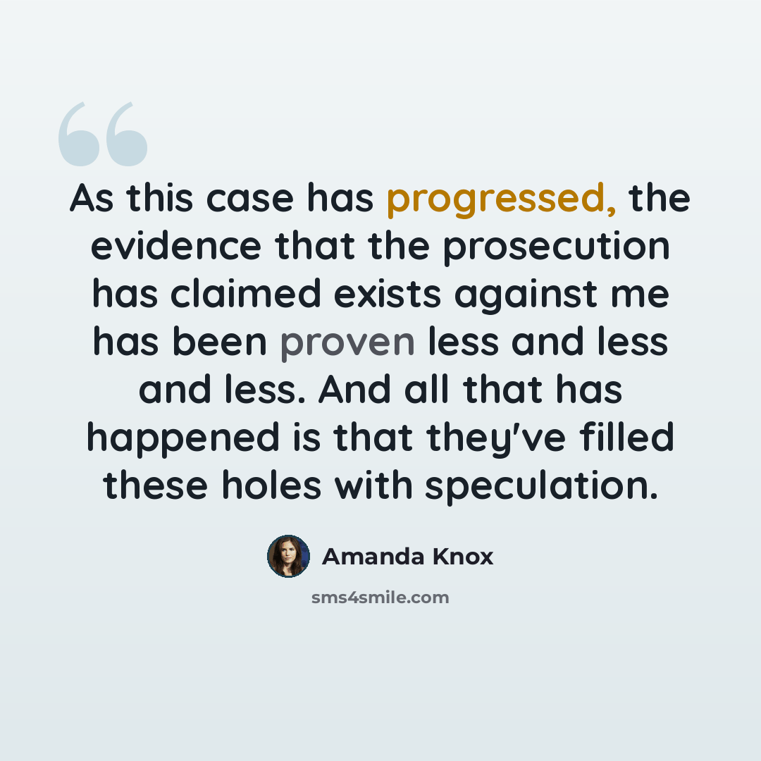 “As this case has progressed, the evidence that the prosecution has claimed exists against me has been proven less and less and less. And all that has happened is that they've filled these holes with speculation.” quote by Amanda Knox