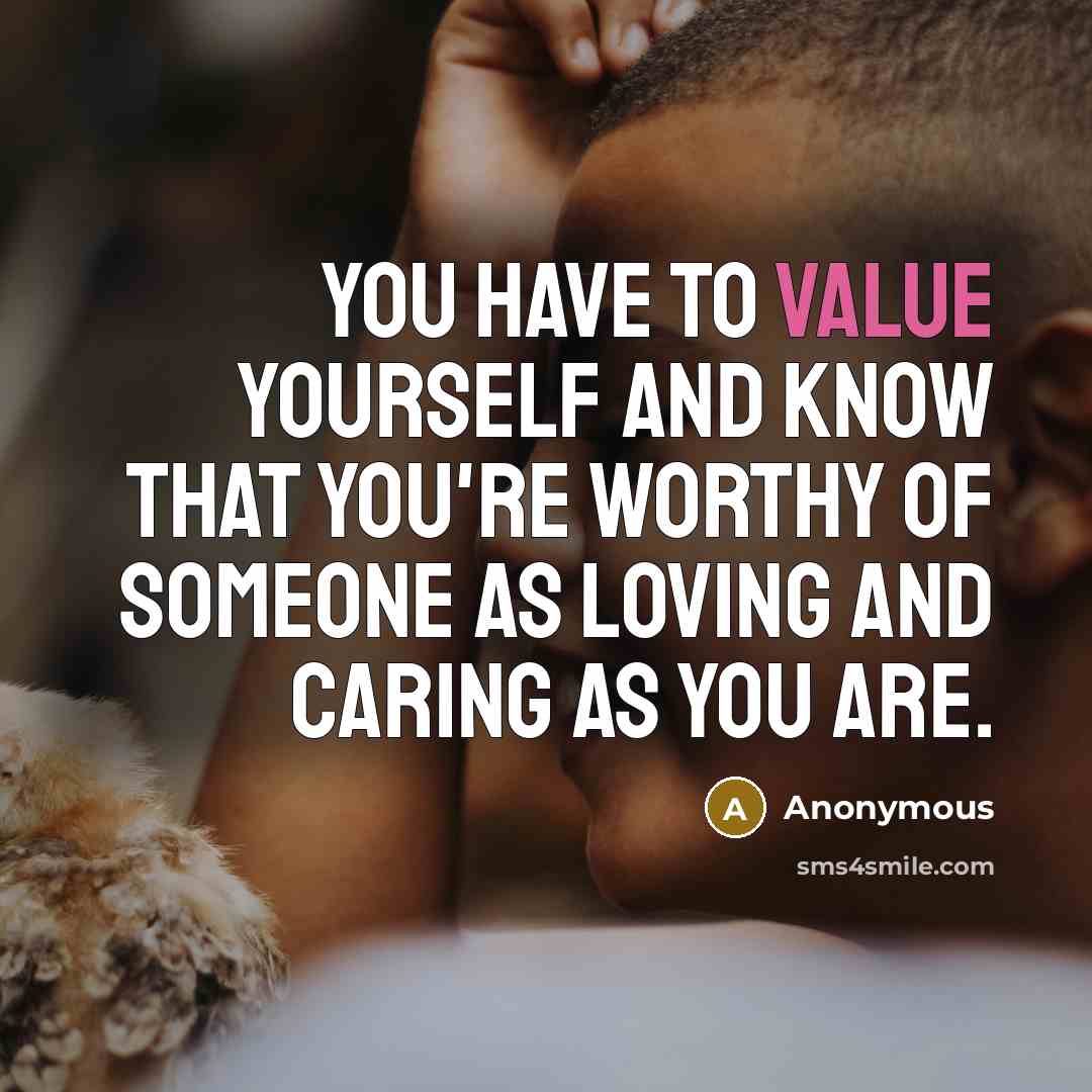 “You have to value yourself and KNOW that you're WORTHY of someone as loving and caring as you are.” quote by Anonymous