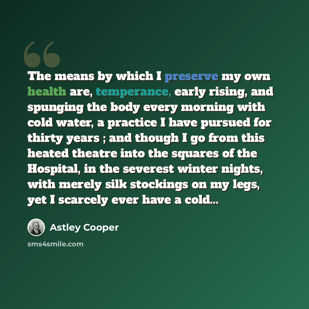“The means by which I preserve my own health are, temperance, early rising, and spunging the body every morning with cold water, a practice I have pursued for thirty years ; and though I go from this heated theatre into the squares of the Hospital, in the severest winter nights, with merely silk…” quote by Astley Cooper