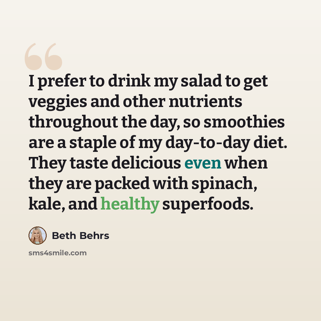 “I prefer to drink my salad to get veggies and other nutrients throughout the day, so smoothies are a staple of my day-to-day diet. They taste delicious even when they are packed with spinach, kale, and healthy superfoods.” quote by Beth Behrs