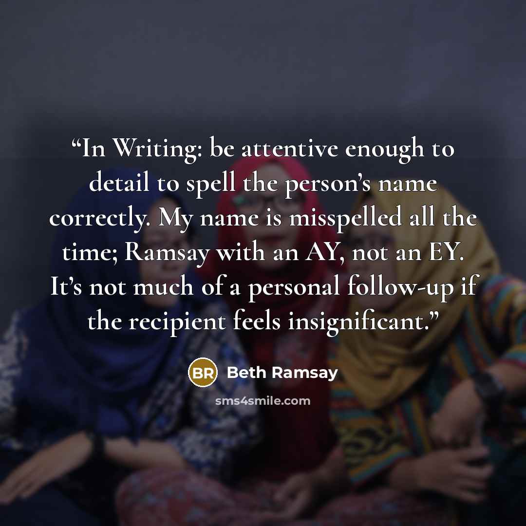 “In Writing: be attentive enough to detail to spell the person’s name correctly. My name is misspelled all the time; Ramsay with an AY, not an EY. It’s not much of a personal follow-up if the recipient feels insignificant.” quote by Beth Ramsay
