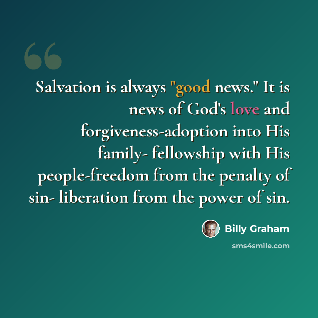 “Salvation is always "good news." It is news of God's love and forgiveness-adoption into His family- fellowship with His people-freedom from the penalty of sin- liberation from the power of sin.” quote by Billy Graham