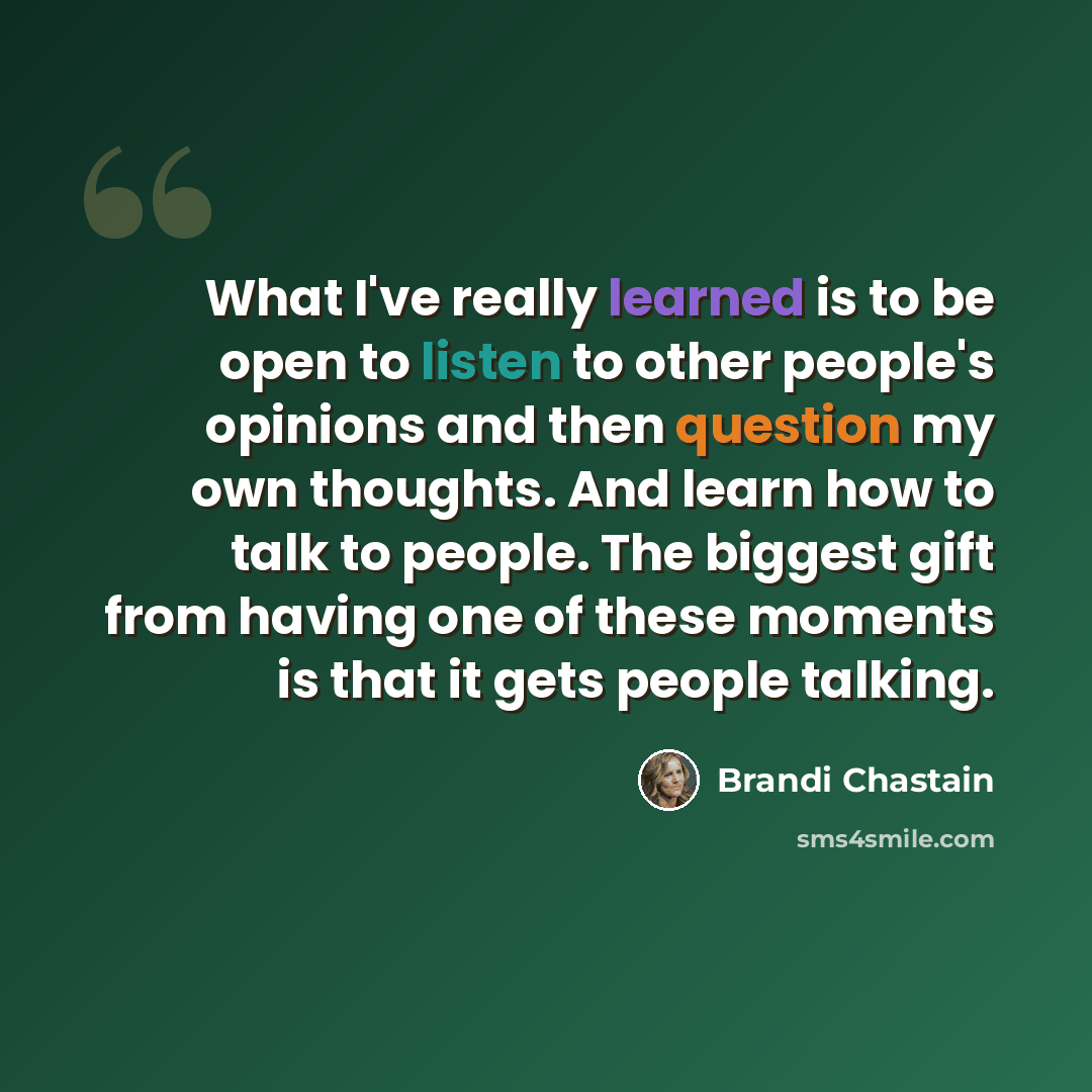 “What I've really learned is to be open to listen to other people's opinions and then question my own thoughts. And learn how to talk to people. The biggest gift from having one of these moments is that it gets people talking.” quote by Brandi Chastain