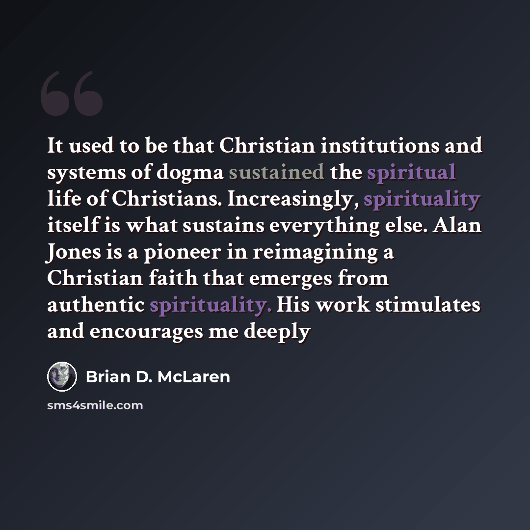 “It used to be that Christian institutions and systems of dogma sustained the spiritual life of Christians. Increasingly, spirituality itself is what sustains everything else. Alan Jones is a pioneer in reimagining a Christian faith that emerges from authentic spirituality. His work stimulates and…” quote by Brian D. McLaren
