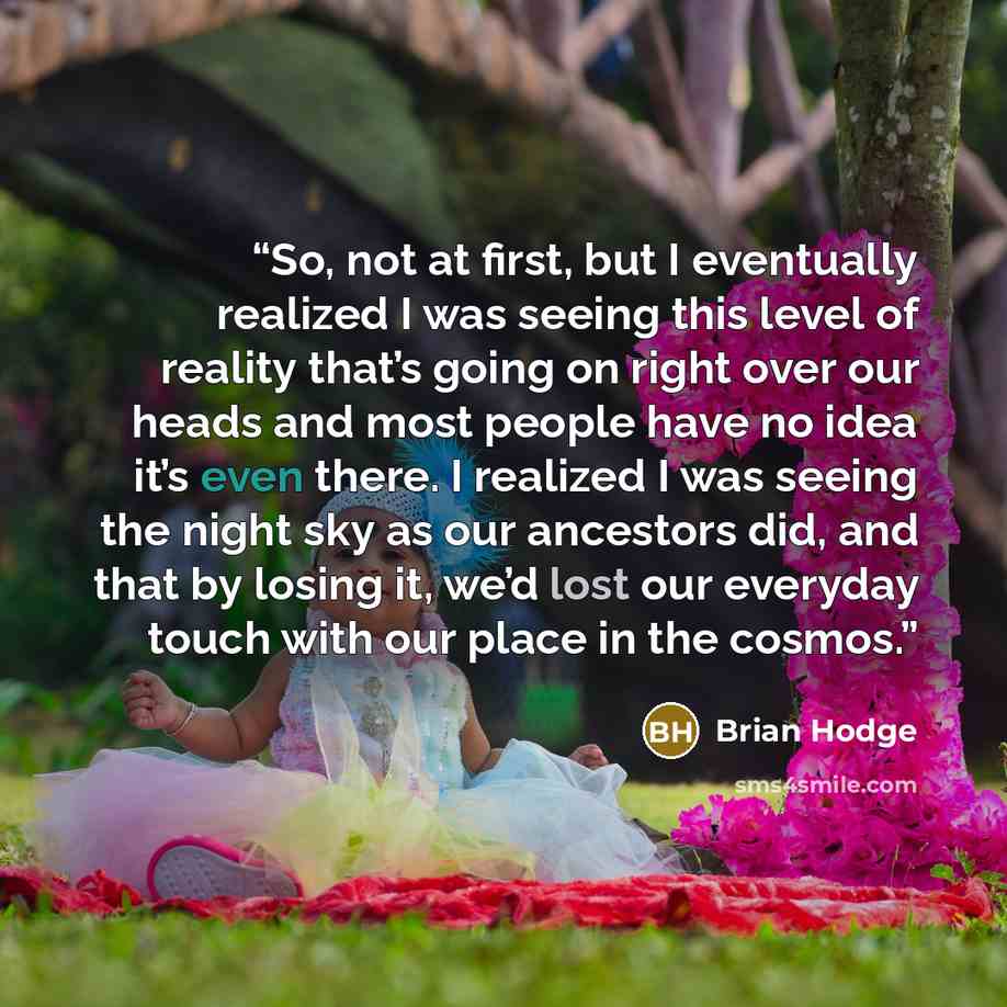 “So, not at first, but I eventually realized I was seeing this level of reality that’s going on right over our heads and most people have no idea it’s even there. I realized I was seeing the night sky as our ancestors did, and that by losing it, we’d lost our everyday touch with our place in the…” quote by Brian Hodge