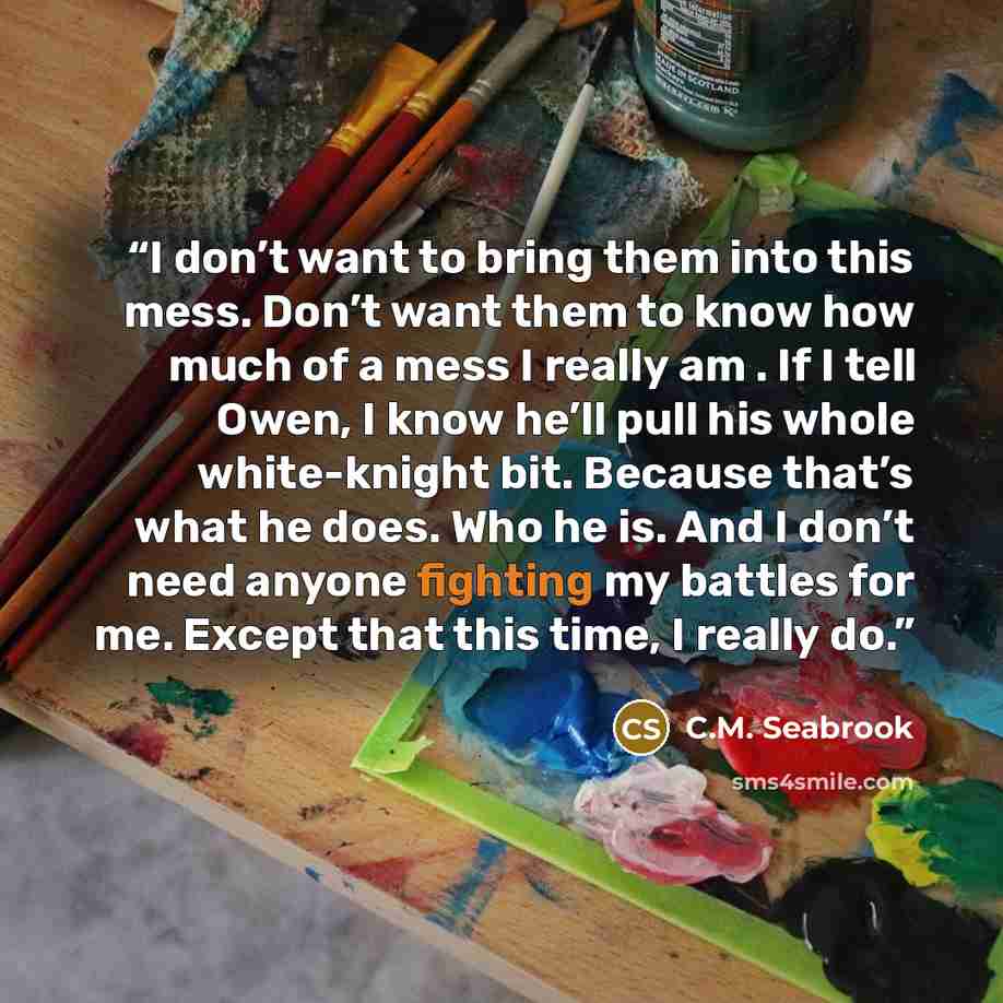 “I don’t want to bring them into this mess. Don’t want them to know how much of a mess I really am . If I tell Owen, I know he’ll pull his whole white-knight bit. Because that’s what he does. Who he is. And I don’t need anyone fighting my battles for me. Except that this time, I really do.” quote by C.M. Seabrook