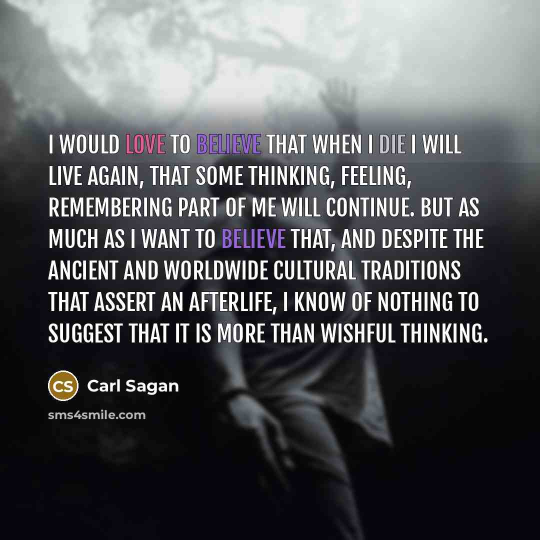 “I would love to believe that when I die I will live again, that some thinking, feeling, remembering part of me will continue. But as much as I want to believe that, and despite the ancient and worldwide cultural traditions that assert an afterlife, I know of nothing to suggest that it is more than…” quote by Carl Sagan