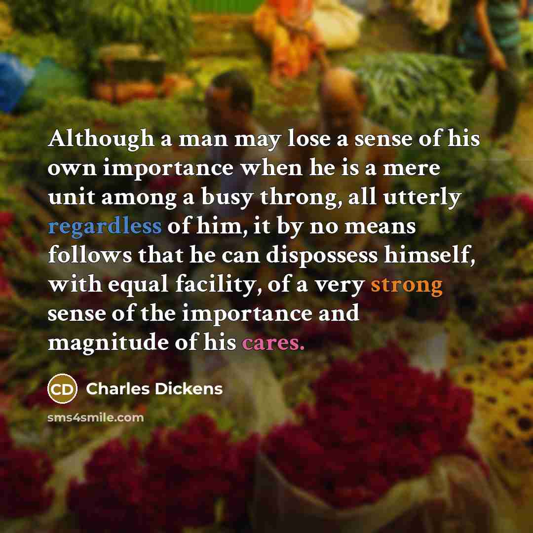 “Although a man may lose a sense of his own importance when he is a mere unit among a busy throng, all utterly regardless of him, it by no means follows that he can dispossess himself, with equal facility, of a very strong sense of the importance and magnitude of his cares.” quote by Charles Dickens