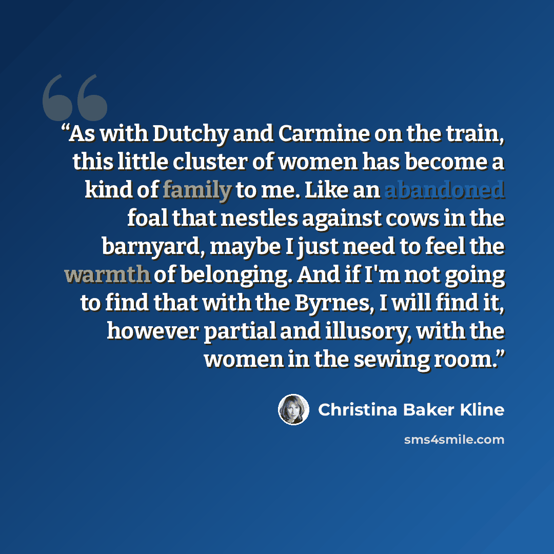 “As with Dutchy and Carmine on the train, this little cluster of women has become a kind of family to me. Like an abandoned foal that nestles against cows in the barnyard, maybe I just need to feel the warmth of belonging. And if I'm not going to find that with the Byrnes, I will find it, however…” quote by Christina Baker Kline