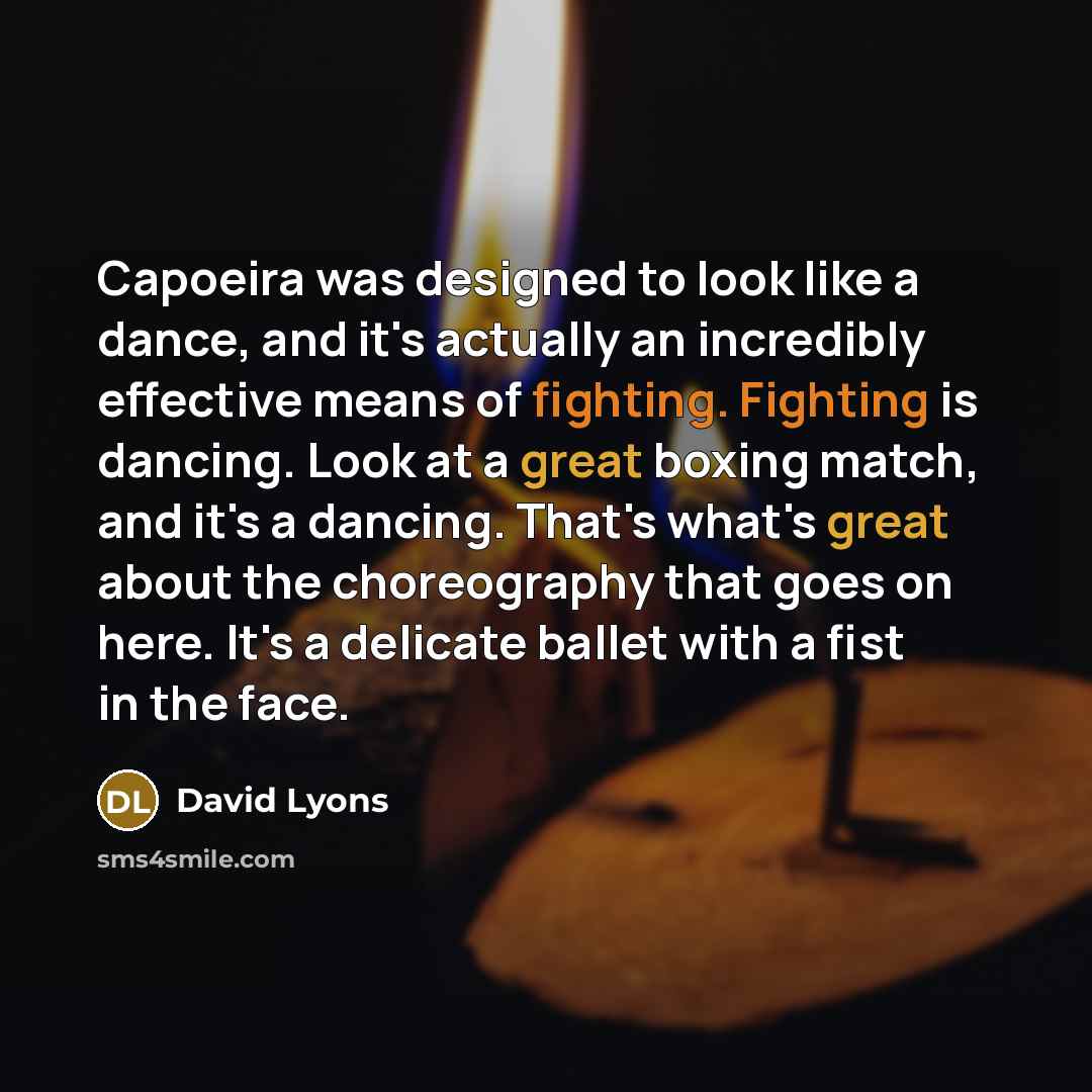“Capoeira was designed to look like a dance, and it's actually an incredibly effective means of fighting. Fighting is dancing. Look at a great boxing match, and it's a dancing. That's what's great about the choreography that goes on here. It's a delicate ballet with a fist in the face.” quote by David Lyons