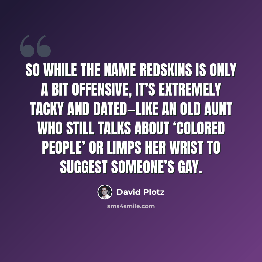 “So while the name Redskins is only a bit offensive, it’s extremely tacky and dated—like an old aunt who still talks about ‘colored people’ or limps her wrist to suggest someone’s gay.” quote by David Plotz