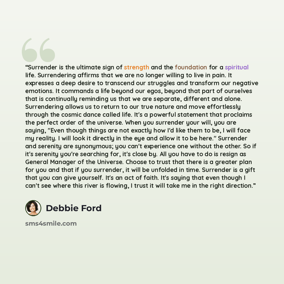 “Surrender is the ultimate sign of strength and the foundation for a spiritual life. Surrendering affirms that we are no longer willing to live in pain. It expresses a deep desire to transcend our struggles and transform our negative emotions. It commands a life beyond our egos, beyond that part of…” quote by Debbie Ford