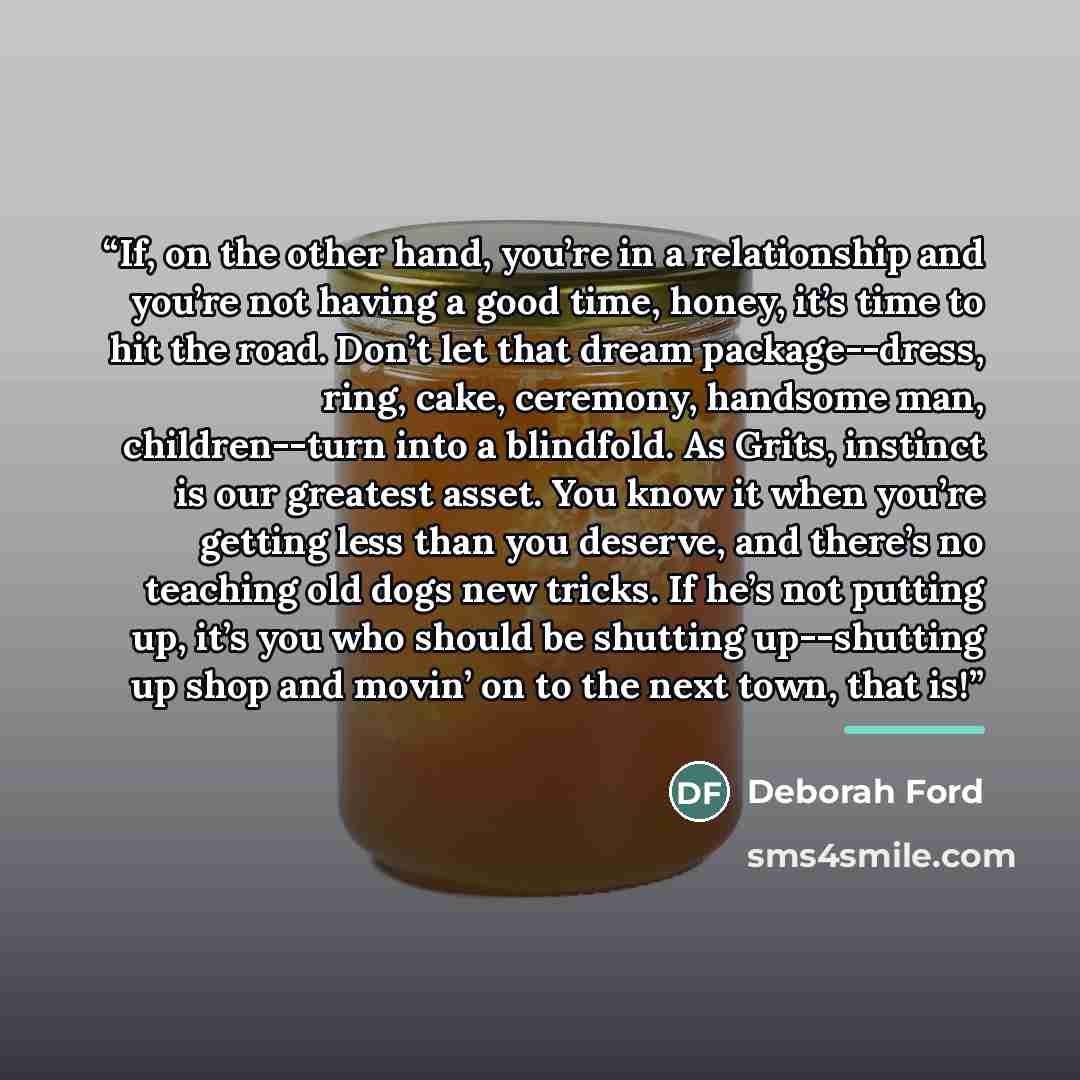 “If, on the other hand, you’re in a relationship and you’re not having a good time, honey, it’s time to hit the road. Don’t let that dream package--dress, ring, cake, ceremony, handsome man, children--turn into a blindfold. As Grits, instinct is our greatest asset. You know it when you’re getting…” quote by Deborah Ford