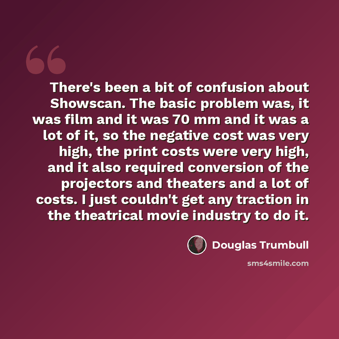 “There's been a bit of confusion about Showscan. The basic problem was, it was film and it was 70 mm and it was a lot of it, so the negative cost was very high, the print costs were very high, and it also required conversion of the projectors and theaters and a lot of costs. I just couldn't get any…” quote by Douglas Trumbull