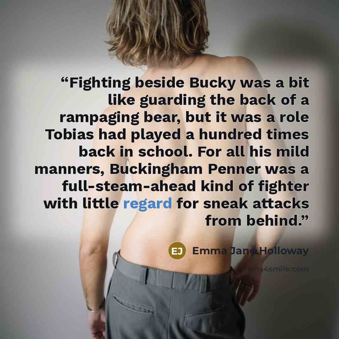 “Fighting beside Bucky was a bit like guarding the back of a rampaging bear, but it was a role Tobias had played a hundred times back in school. For all his mild manners, Buckingham Penner was a full-steam-ahead kind of fighter with little regard for sneak attacks from behind.” quote by Emma Jane Holloway