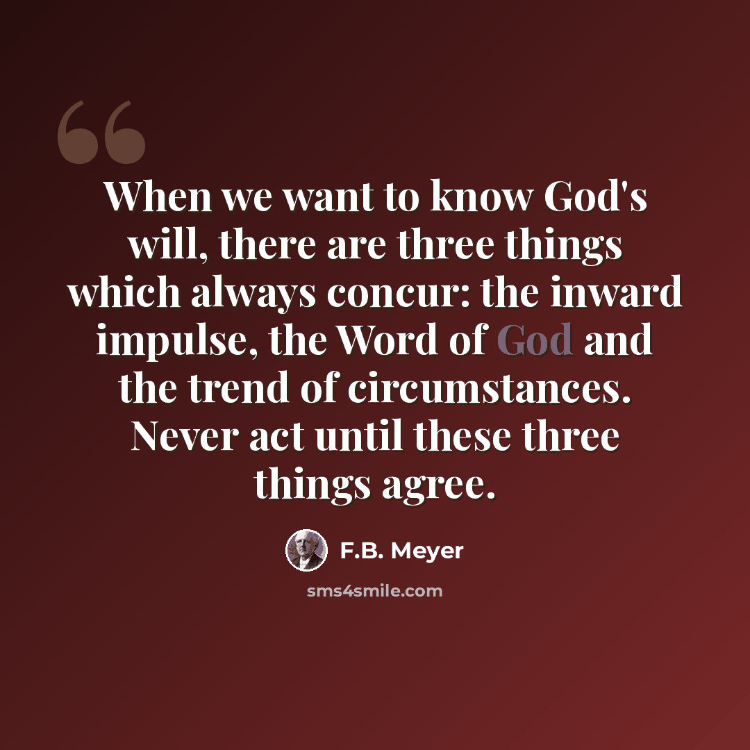 “When we want to know God's will, there are three things which always concur: the inward impulse, the Word of God and the trend of circumstances. Never act until these three things agree.” quote by F.B. Meyer