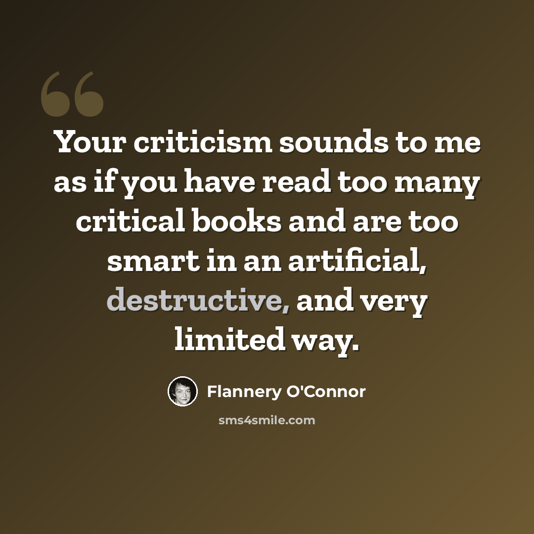 “Your criticism sounds to me as if you have read too many critical books and are too smart in an artificial, destructive, and very limited way.” quote by Flannery O'Connor