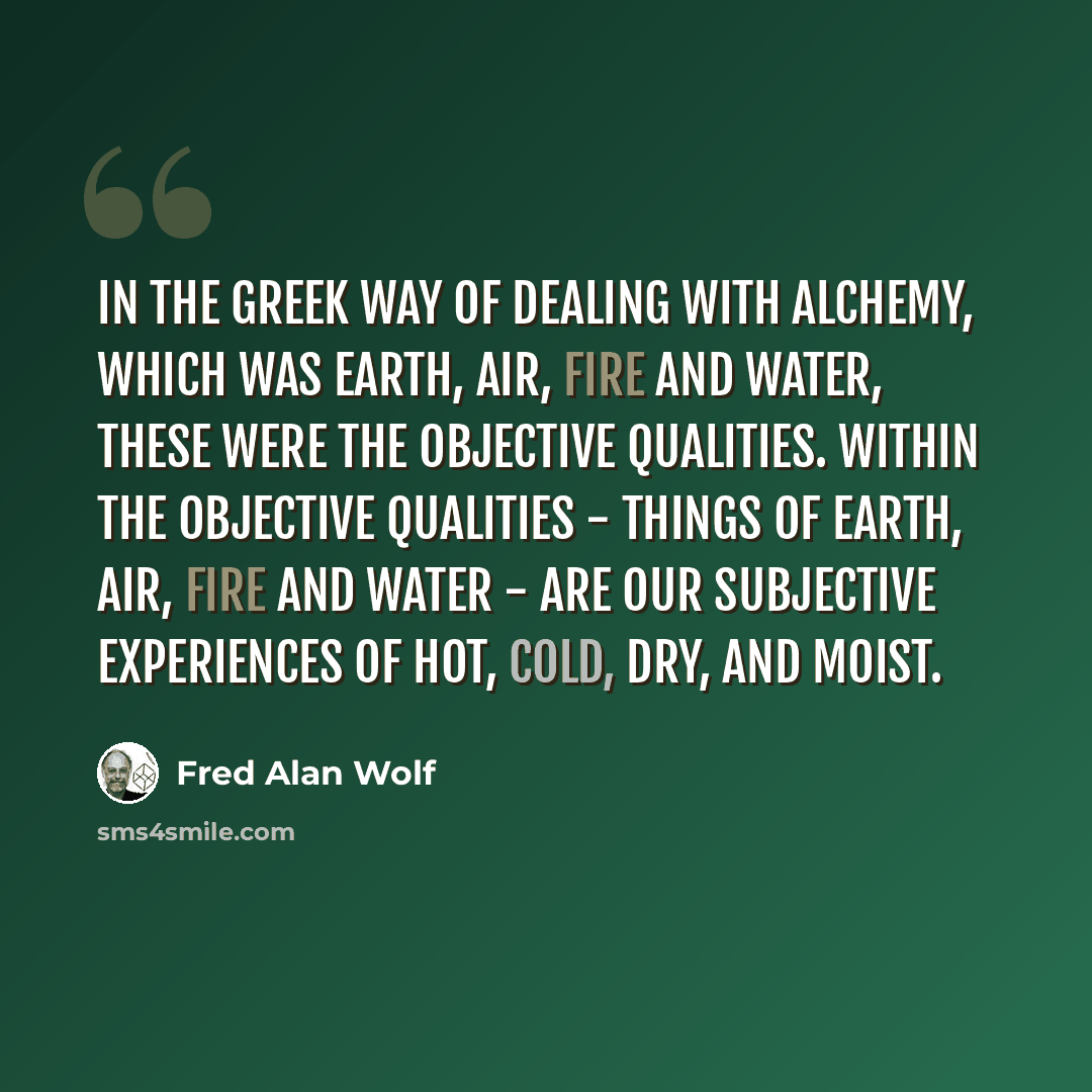 “In the Greek way of dealing with alchemy, which was earth, air, fire and water, these were the objective qualities. Within the objective qualities - things of earth, air, fire and water - are our subjective experiences of hot, cold, dry, and moist.” quote by Fred Alan Wolf