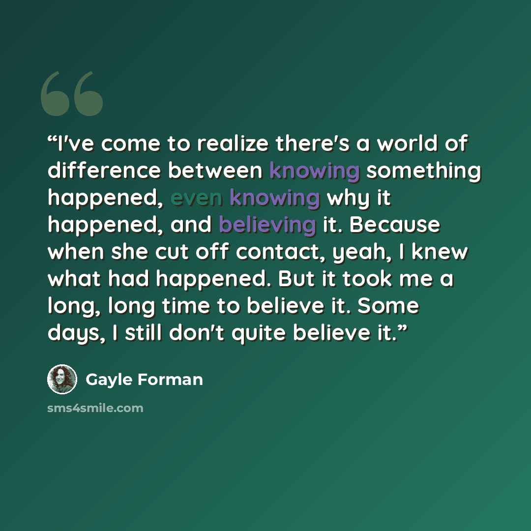 “I've come to realize there's a world of difference between knowing something happened, even knowing why it happened, and believing it. Because when she cut off contact, yeah, I knew what had happened. But it took me a long, long time to believe it. Some days, I still don't quite believe it.” quote by Gayle Forman