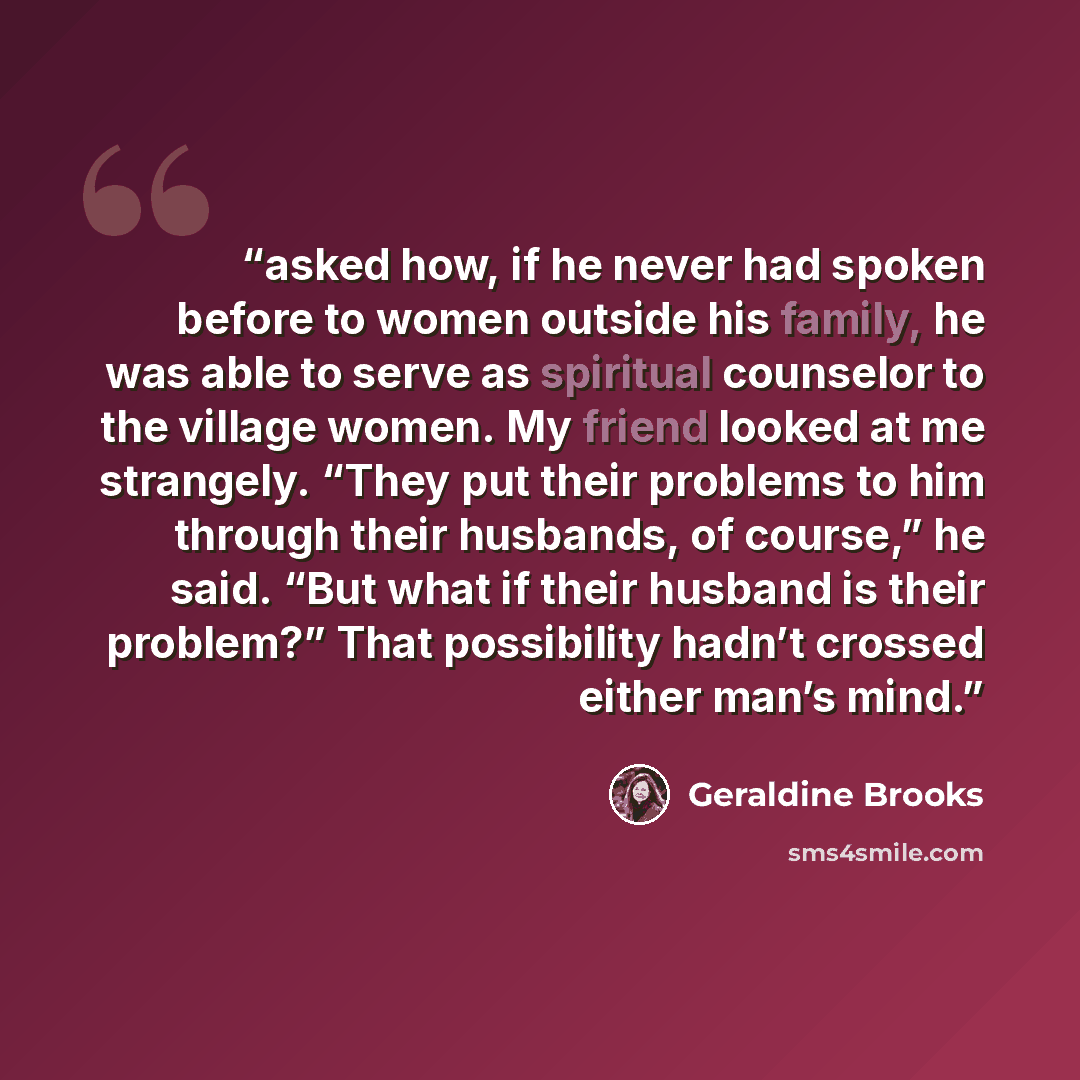 “asked how, if he never had spoken before to women outside his family, he was able to serve as spiritual counselor to the village women. My friend looked at me strangely. “They put their problems to him through their husbands, of course,” he said. “But what if their husband is their problem?” That…” quote by Geraldine Brooks