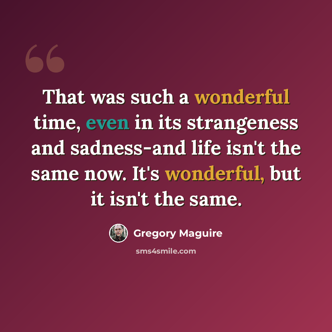 “That was such a wonderful time, even in its strangeness and sadness-and life isn't the same now. It's wonderful, but it isn't the same.” quote by Gregory Maguire