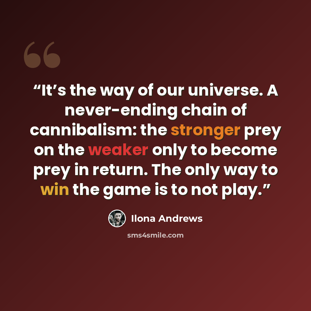 “It’s the way of our universe. A never-ending chain of cannibalism: the stronger prey on the weaker only to become prey in return. The only way to win the game is to not play.” quote by Ilona Andrews