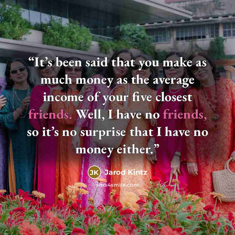 “It’s been said that you make as much money as the average income of your five closest friends. Well, I have no friends, so it’s no surprise that I have no money either.” quote by Jarod Kintz