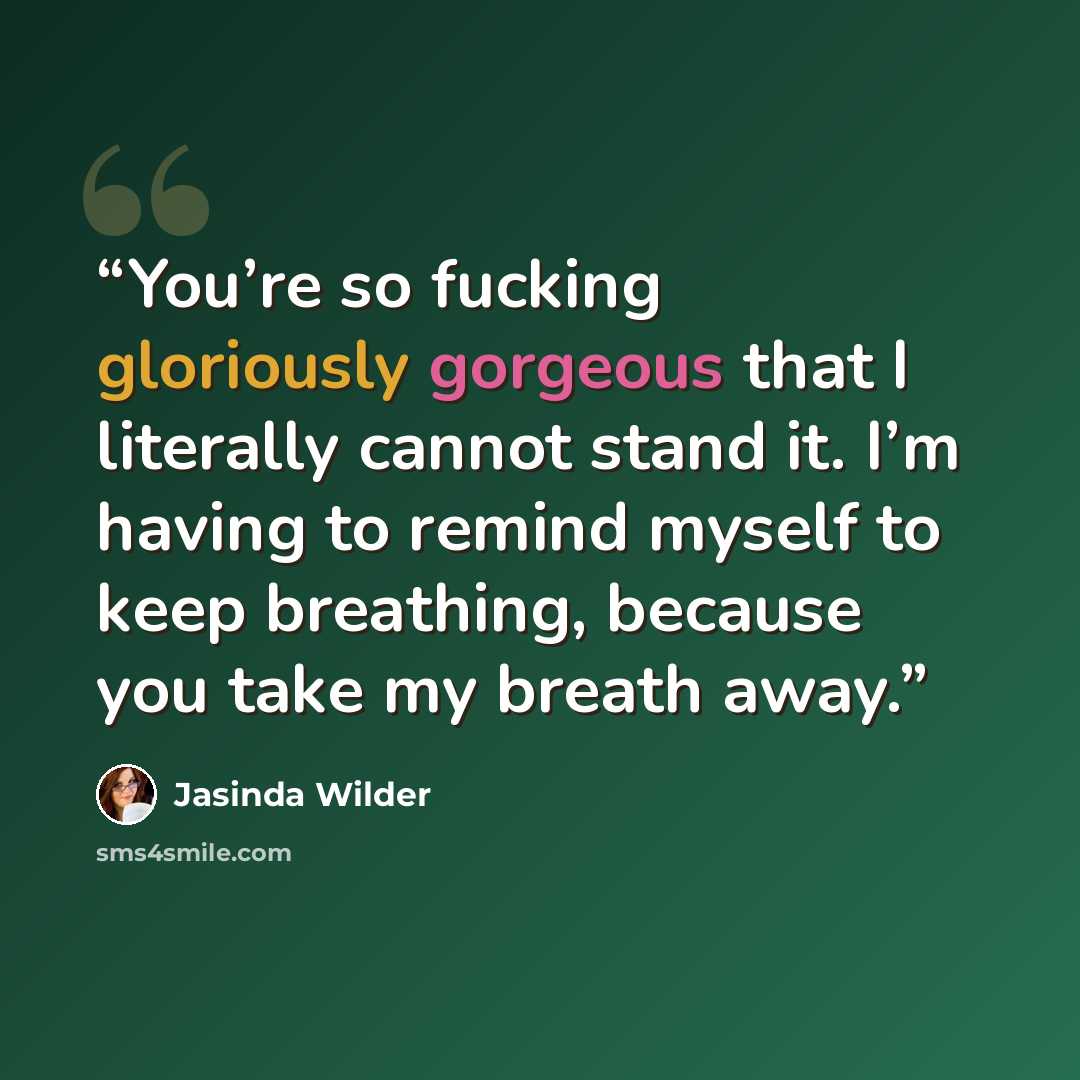 “You’re so fucking gloriously gorgeous that I literally cannot stand it. I’m having to remind myself to keep breathing, because you take my breath away.” quote by Jasinda Wilder