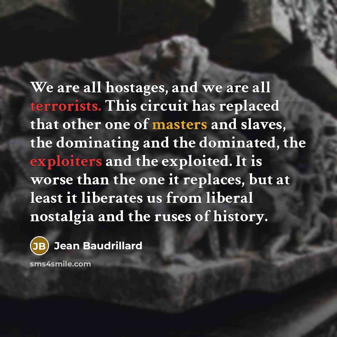 “We are all hostages, and we are all terrorists. This circuit has replaced that other one of masters and slaves, the dominating and the dominated, the exploiters and the exploited. It is worse than the one it replaces, but at least it liberates us from liberal nostalgia and the ruses of history.” quote by Jean Baudrillard