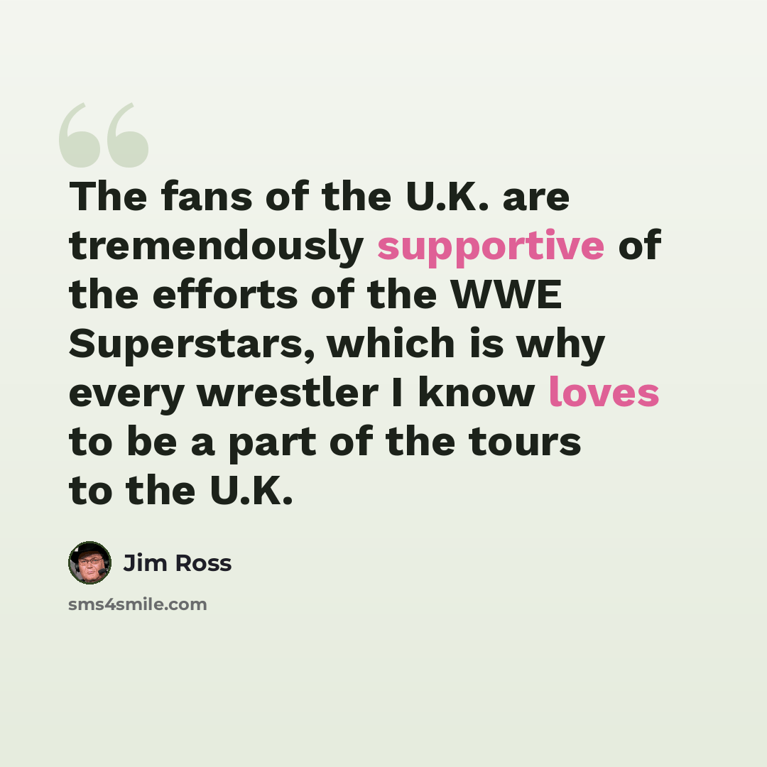 “The fans of the U.K. are tremendously supportive of the efforts of the WWE Superstars, which is why every wrestler I know loves to be a part of the tours to the U.K.” quote by Jim Ross