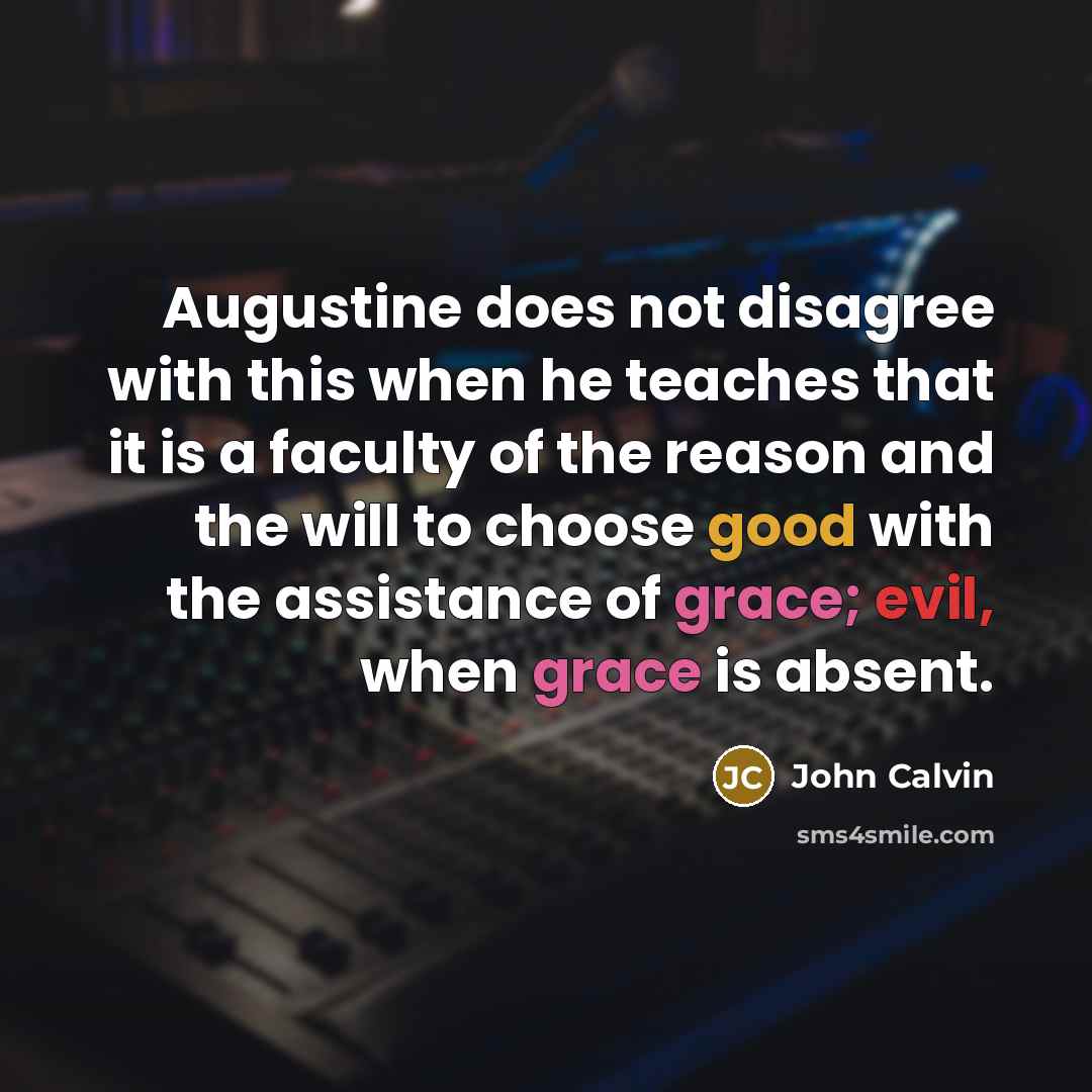 “Augustine does not disagree with this when he teaches that it is a faculty of the reason and the will to choose good with the assistance of grace; evil, when grace is absent.” quote by John Calvin