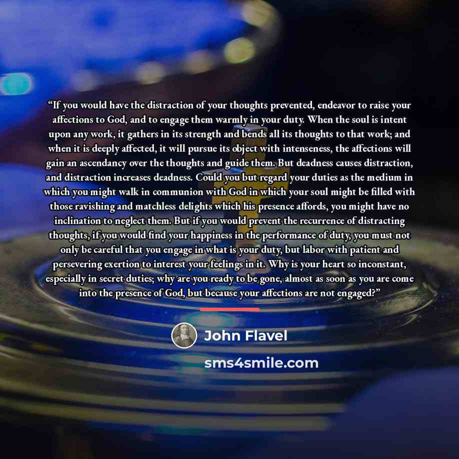 “If you would have the distraction of your thoughts prevented, endeavor to raise your affections to God, and to engage them warmly in your duty. When the soul is intent upon any work, it gathers in its strength and bends all its thoughts to that work; and when it is deeply affected, it will pursue…” quote by John Flavel