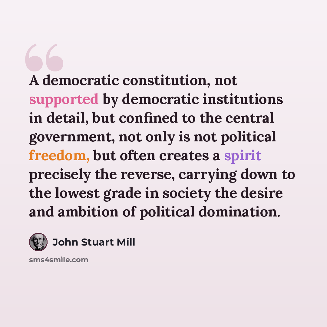 “A democratic constitution, not supported by democratic institutions in detail, but confined to the central government, not only is not political freedom, but often creates a spirit precisely the reverse, carrying down to the lowest grade in society the desire and ambition of political domination.” quote by John Stuart Mill
