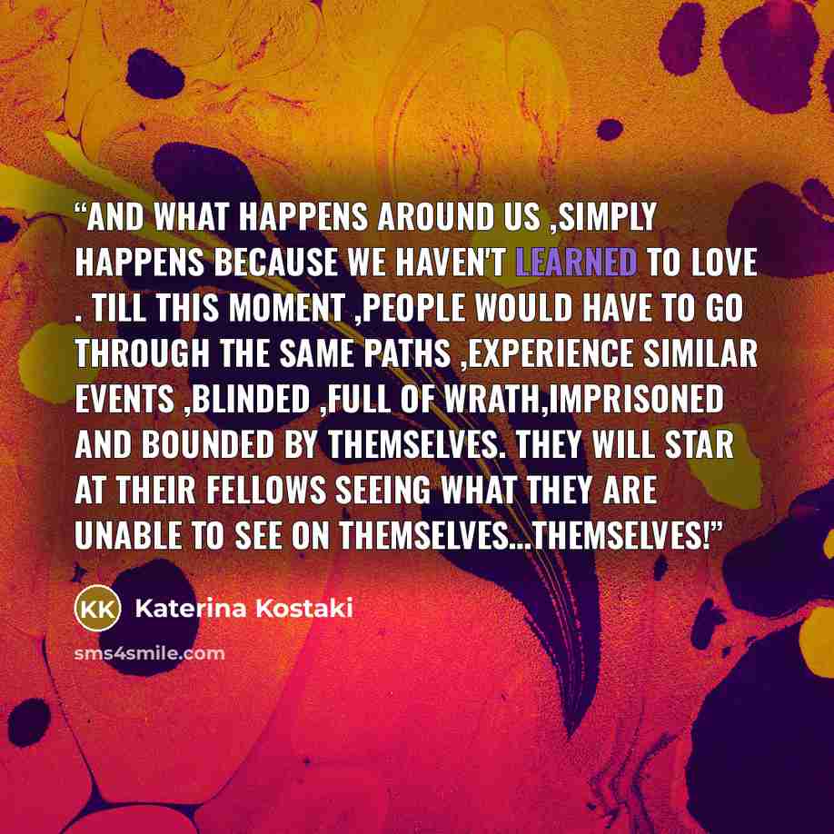 “and what happens around us ,simply happens because we haven't learned to love . Till this moment ,people would have to go through the same paths ,experience similar events ,blinded ,full of wrath,imprisoned and bounded by themselves. They will star at their fellows seeing what they are unable to…” quote by Katerina Kostaki