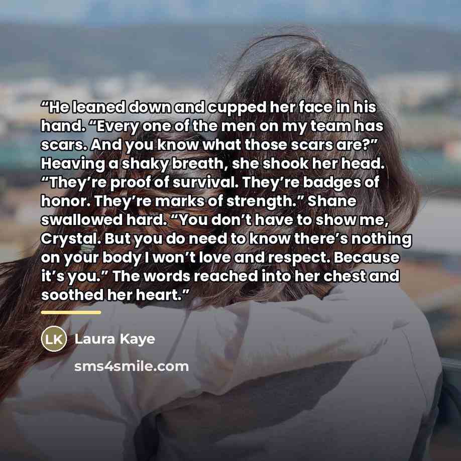 “He leaned down and cupped her face in his hand. “Every one of the men on my team has scars. And you know what those scars are?” Heaving a shaky breath, she shook her head. “They’re proof of survival. They’re badges of honor. They’re marks of strength.” Shane swallowed hard. “You don’t have to show…” quote by Laura Kaye