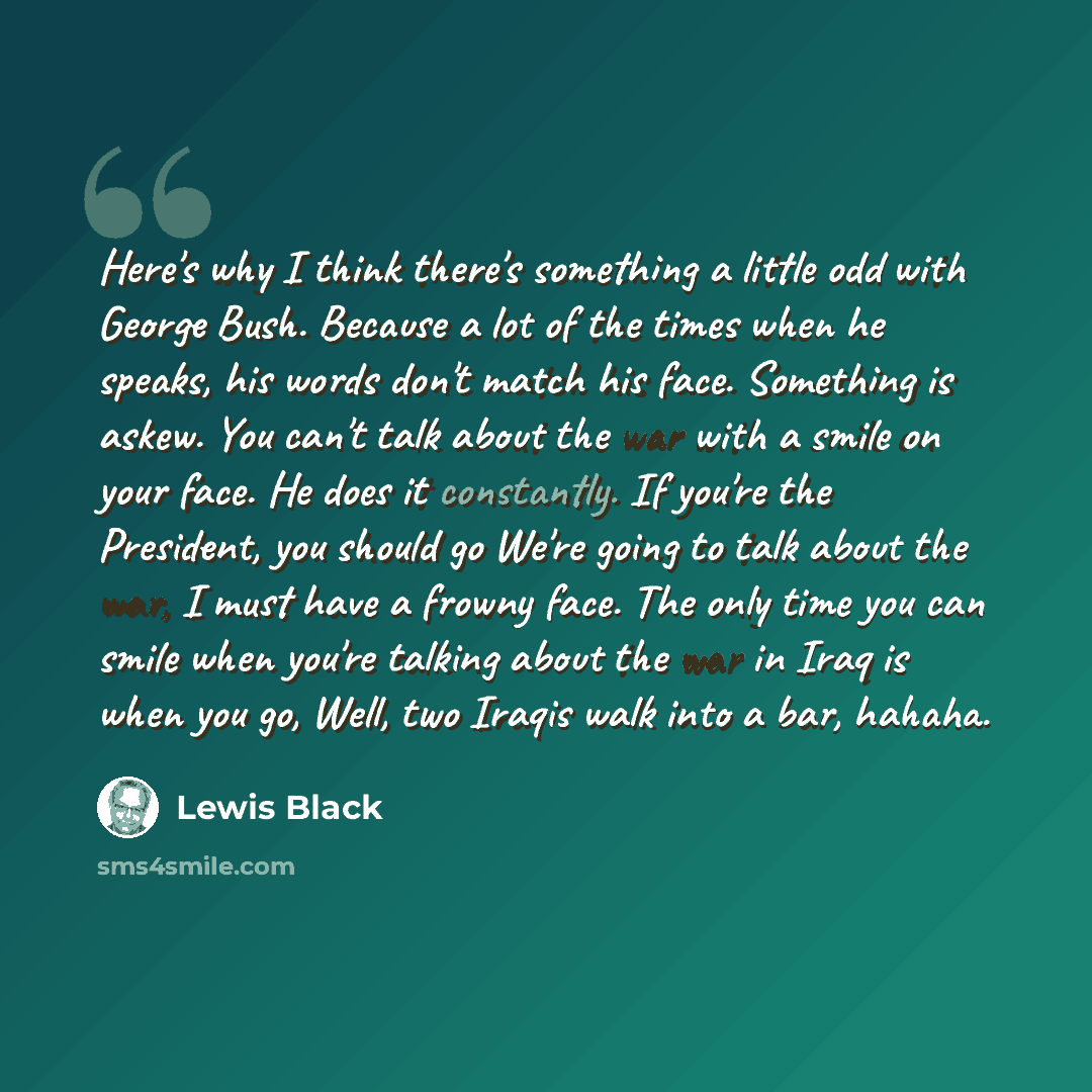 “Here's why I think there's something a little odd with George Bush. Because a lot of the times when he speaks, his words don't match his face. Something is askew. You can't talk about the war with a smile on your face. He does it constantly. If you're the President, you should go We're going to…” quote by Lewis Black