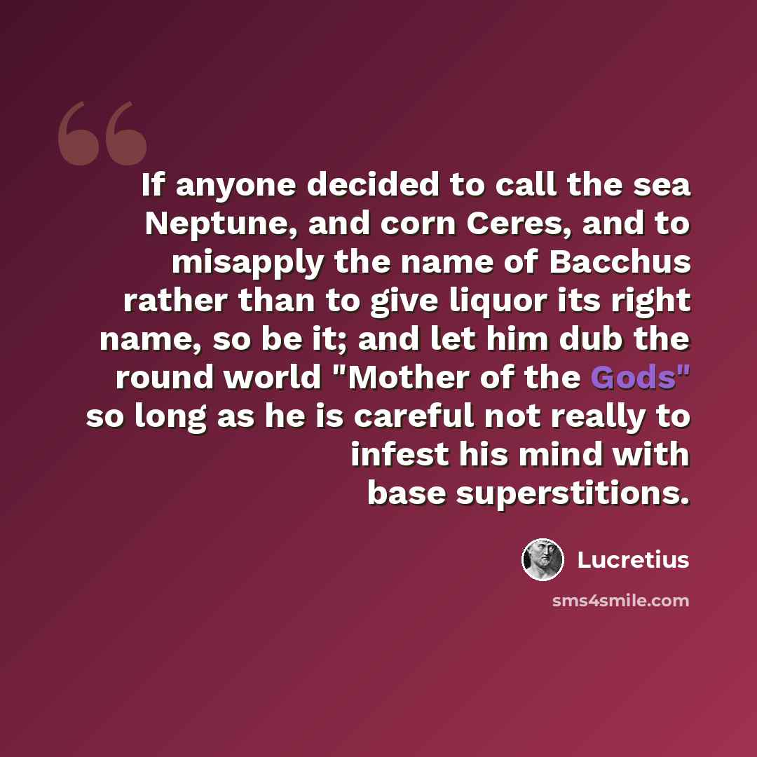 “If anyone decided to call the sea Neptune, and corn Ceres, and to misapply the name of Bacchus rather than to give liquor its right name, so be it; and let him dub the round world "Mother of the Gods" so long as he is careful not really to infest his mind with base superstitions.” quote by Lucretius