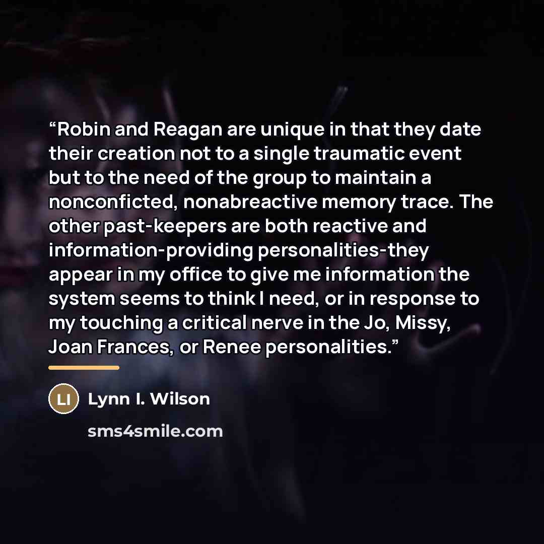 “Robin and Reagan are unique in that they date their creation not to a single traumatic event but to the need of the group to maintain a nonconficted, nonabreactive memory trace. The other past-keepers are both reactive and information-providing personalities-they appear in my office to give me…” quote by Lynn I. Wilson