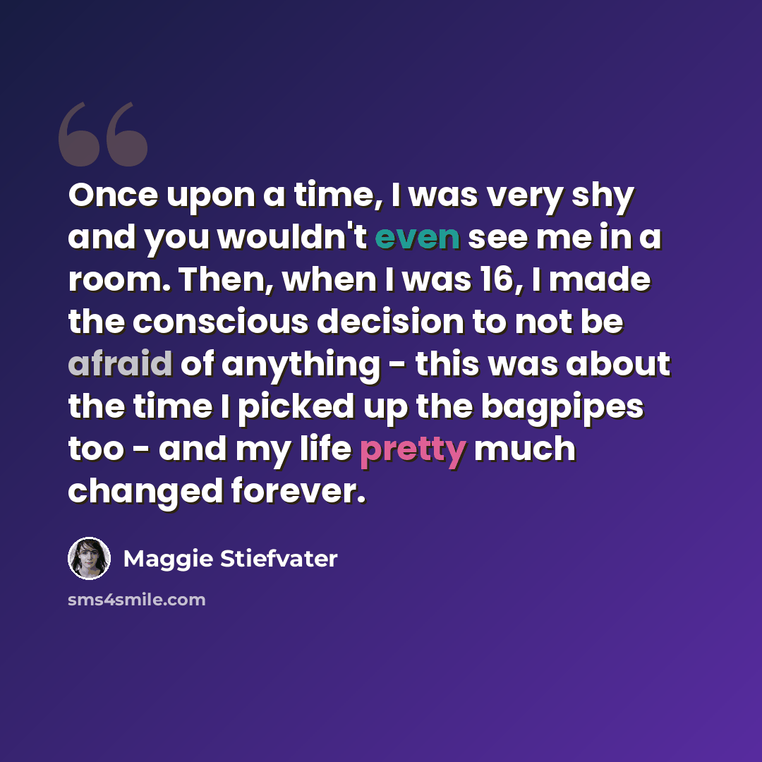 “Once upon a time, I was very shy and you wouldn't even see me in a room. Then, when I was 16, I made the conscious decision to not be afraid of anything - this was about the time I picked up the bagpipes too - and my life pretty much changed forever.” quote by Maggie Stiefvater