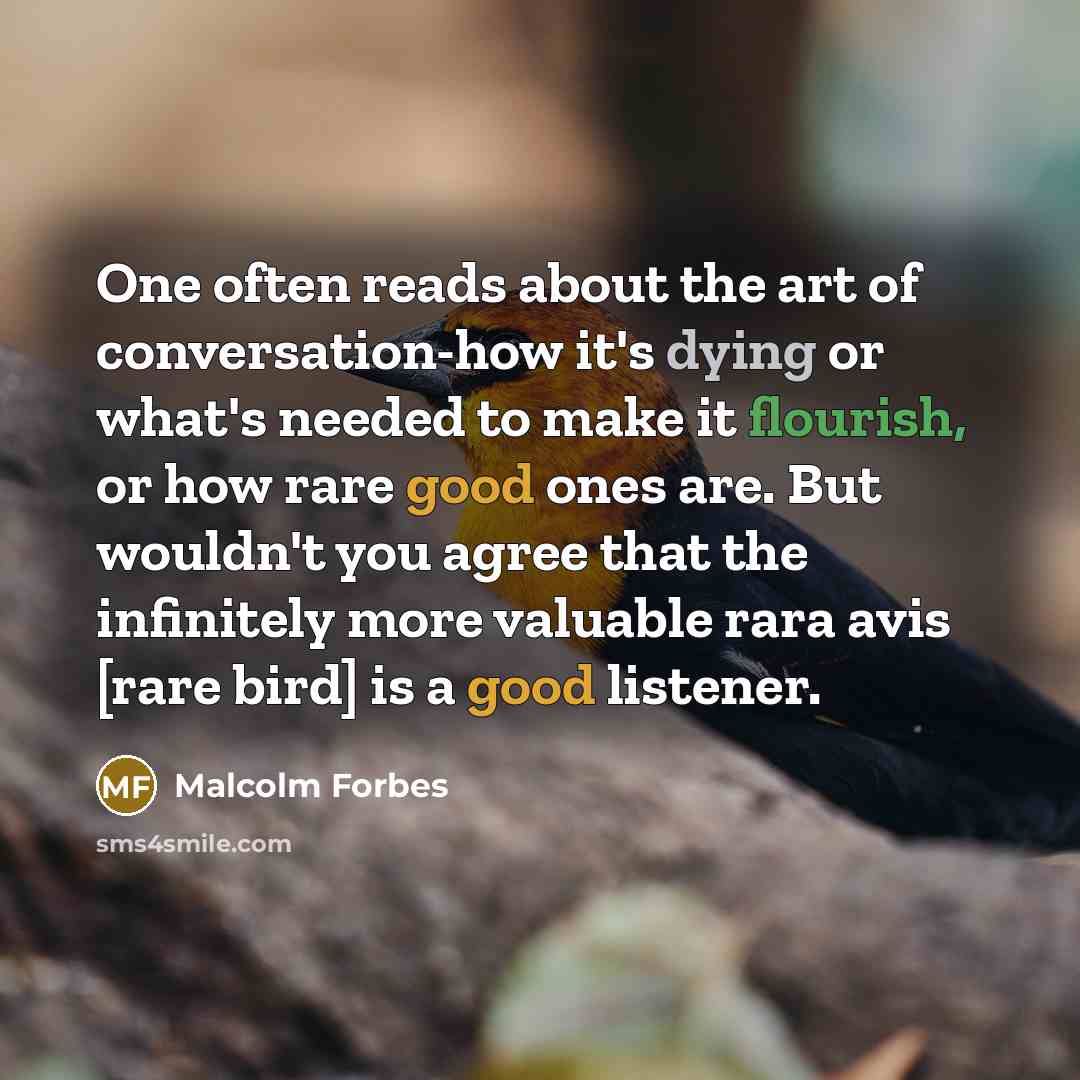 “One often reads about the art of conversation-how it's dying or what's needed to make it flourish, or how rare good ones are. But wouldn't you agree that the infinitely more valuable rara avis [rare bird] is a good listener.” quote by Malcolm Forbes