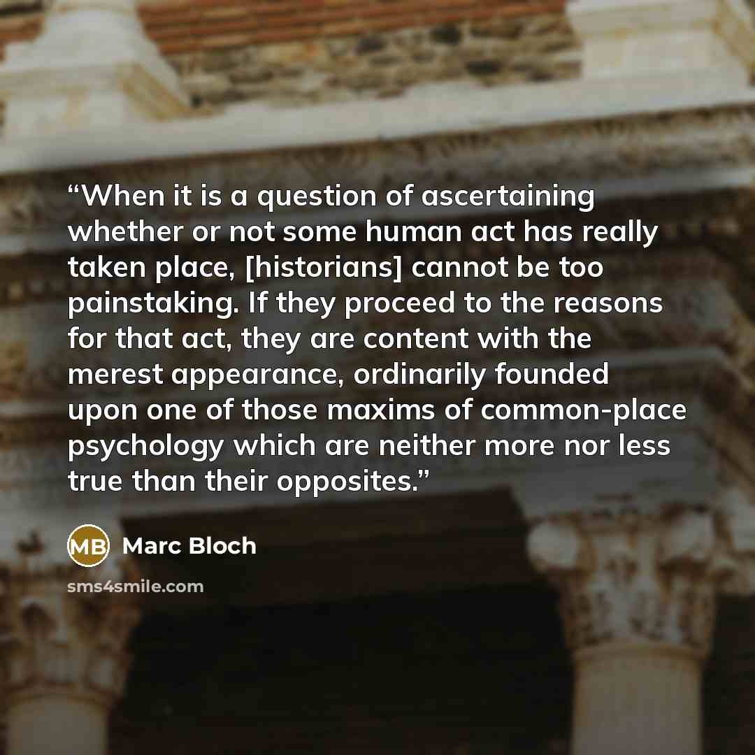 “When it is a question of ascertaining whether or not some human act has really taken place, [historians] cannot be too painstaking. If they proceed to the reasons for that act, they are content with the merest appearance, ordinarily founded upon one of those maxims of common-place psychology which…” quote by Marc Bloch