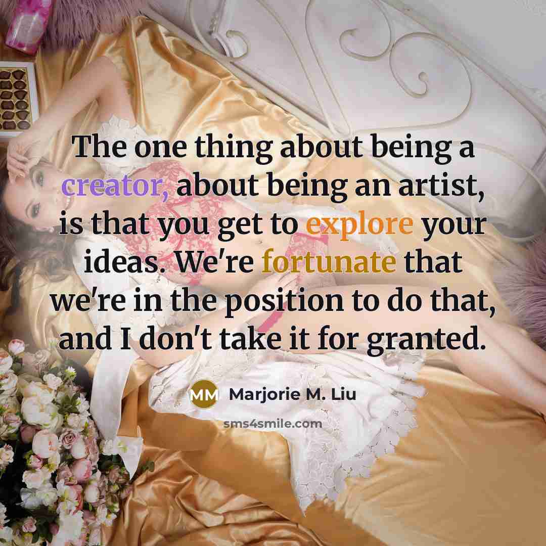 “The one thing about being a creator, about being an artist, is that you get to explore your ideas. We're fortunate that we're in the position to do that, and I don't take it for granted.” quote by Marjorie M. Liu