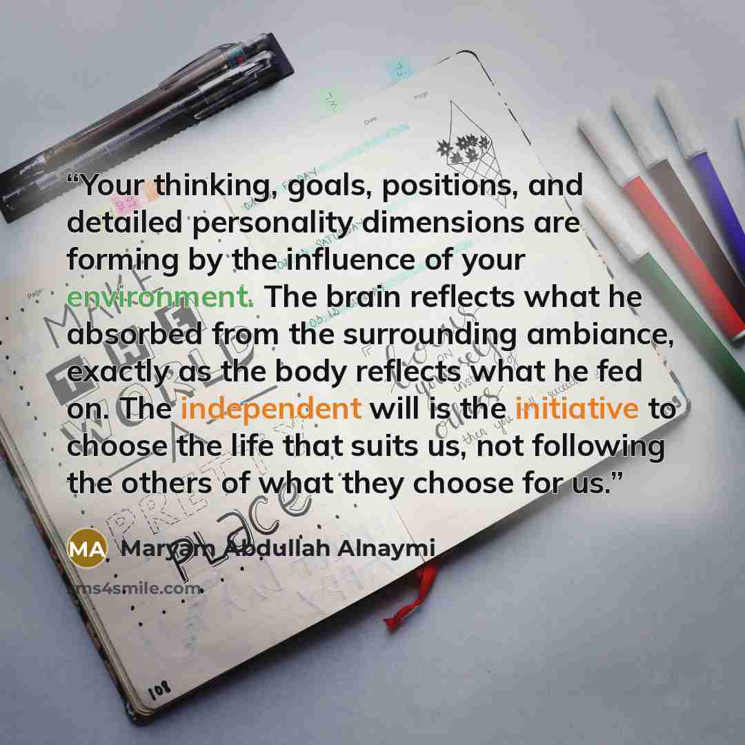 “Your thinking, goals, positions, and detailed personality dimensions are forming by the influence of your environment. The brain reflects what he absorbed from the surrounding ambiance, exactly as the body reflects what he fed on. The independent will is the initiative to choose the life that…” quote by Maryam Abdullah Alnaymi