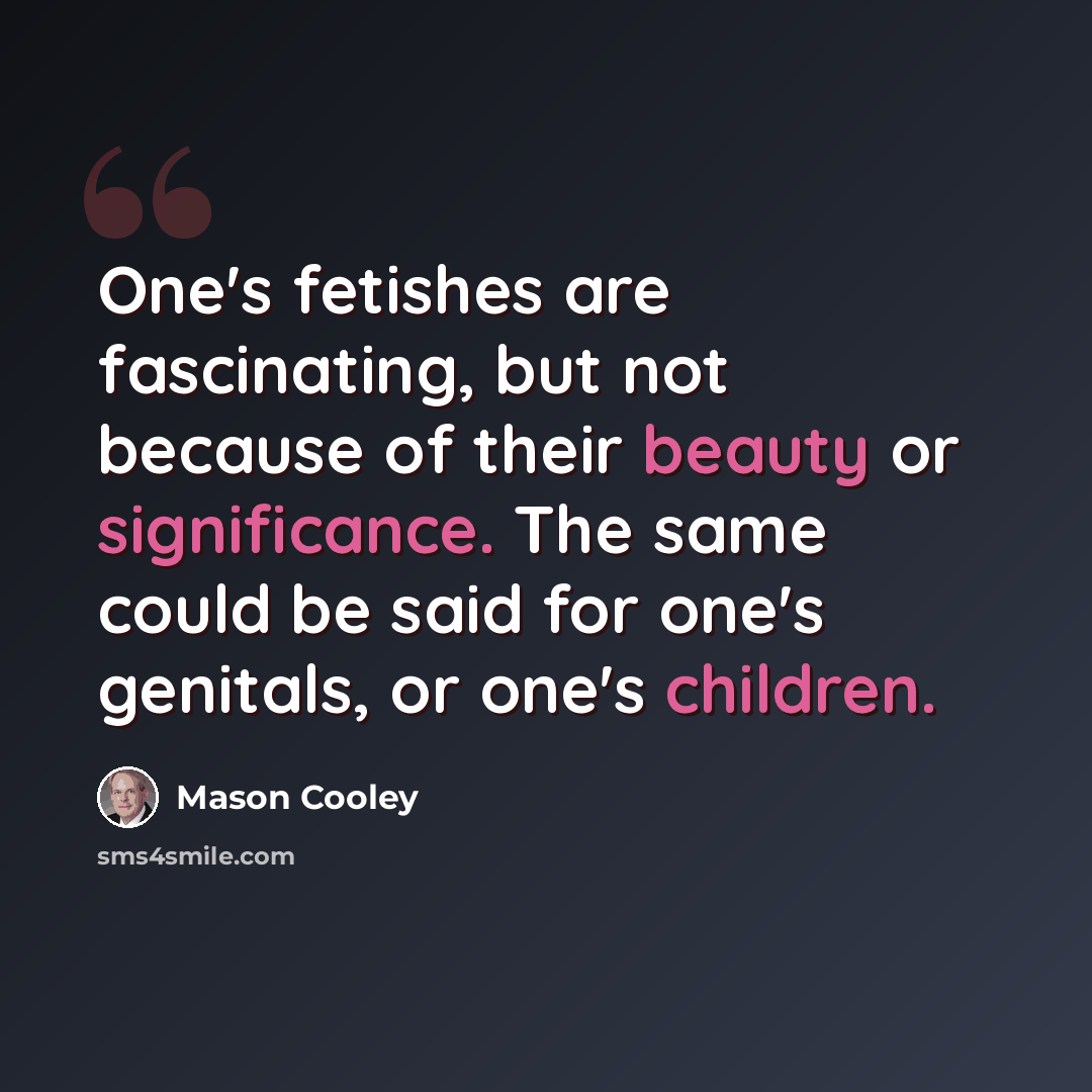 “One's fetishes are fascinating, but not because of their beauty or significance. The same could be said for one's genitals, or one's children.” quote by Mason Cooley