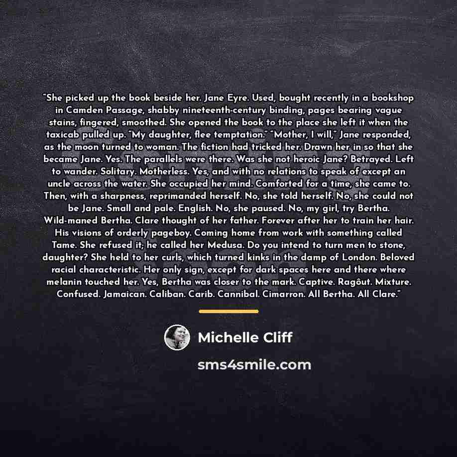 “She picked up the book beside her. Jane Eyre. Used, bought recently in a bookshop in Camden Passage, shabby nineteenth-century binding, pages bearing vague stains, fingered, smoothed. She opened the book to the place she left it when the taxicab pulled up. “My daughter, flee temptation.” “Mother…” quote by Michelle Cliff