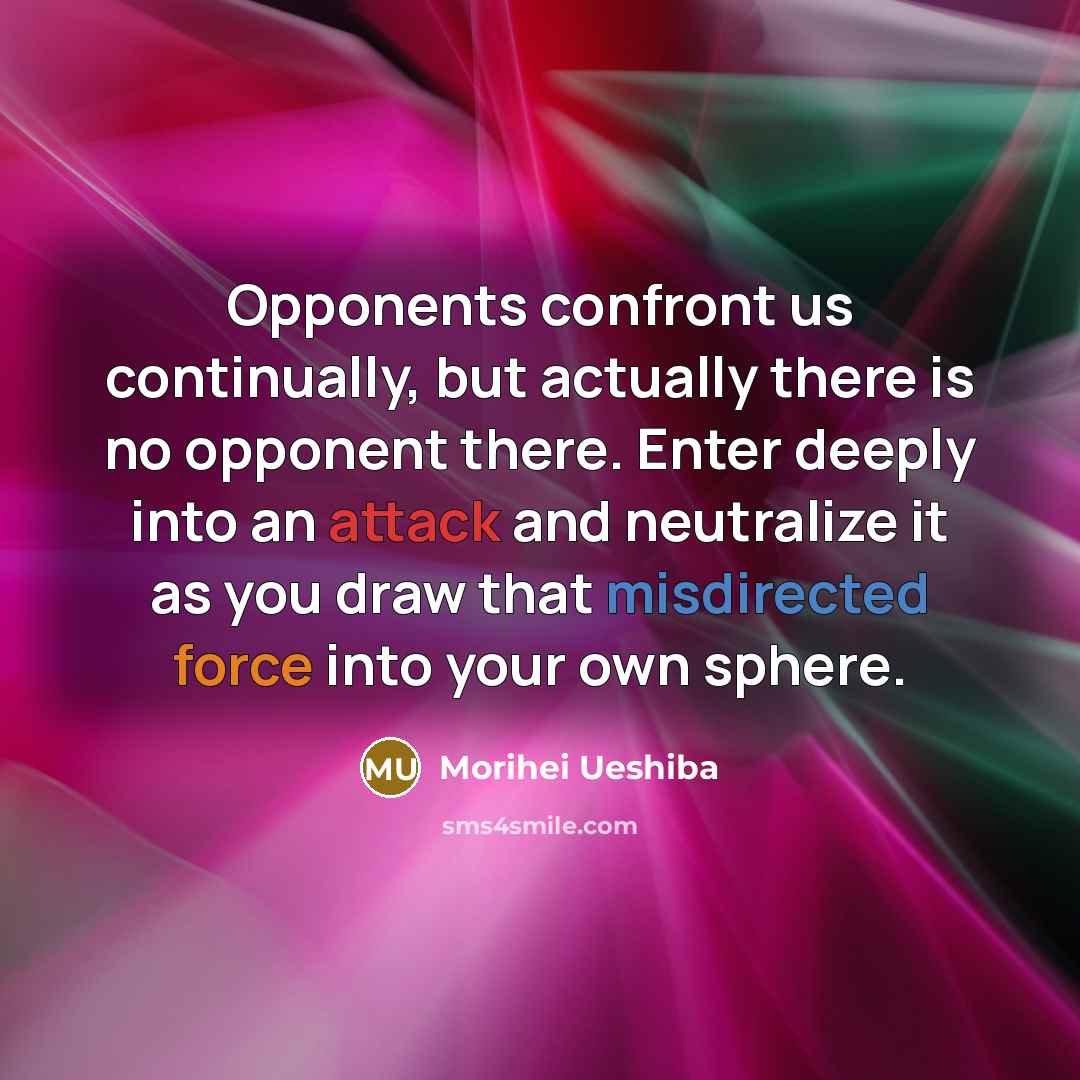 “Opponents confront us continually, but actually there is no opponent there. Enter deeply into an attack and neutralize it as you draw that misdirected force into your own sphere.” quote by Morihei Ueshiba