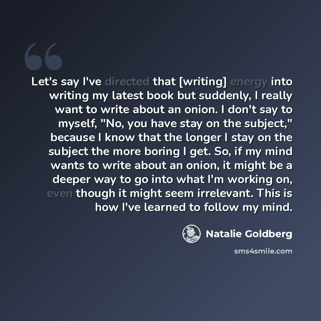“Let's say I've directed that [writing] energy into writing my latest book but suddenly, I really want to write about an onion. I don't say to myself, "No, you have stay on the subject," because I know that the longer I stay on the subject the more boring I get. So, if my mind wants to write about…” quote by Natalie Goldberg
